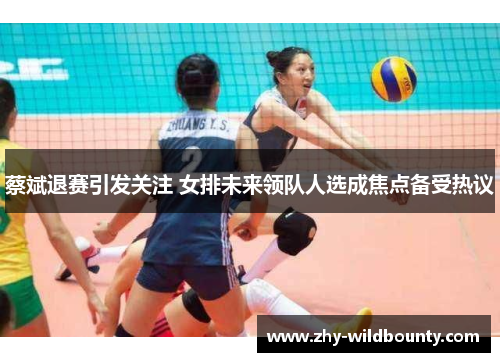 蔡斌退赛引发关注 女排未来领队人选成焦点备受热议
