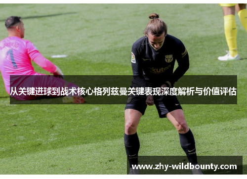 从关键进球到战术核心格列兹曼关键表现深度解析与价值评估