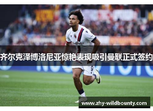 齐尔克泽博洛尼亚惊艳表现吸引曼联正式签约