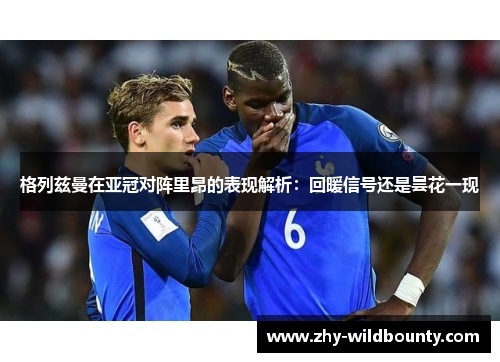 格列兹曼在亚冠对阵里昂的表现解析：回暖信号还是昙花一现