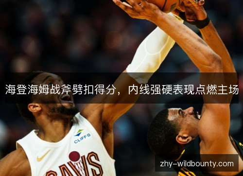 海登海姆战斧劈扣得分,内线强硬表现点燃主场 海登海姆战斧劈扣得分,内线强硬表现点燃主场